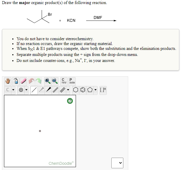 Draw the major organic product(s) of the following reaction.
Br
DMF
+
KCN
• You do not have to consider stereochemistry.
• If no reaction occurs, draw the organic starting material.
• When Syl & E1 pathways compete, show both the substitution and the elimination products.
• Separate multiple products using the + sign from the drop-down menu.
• Do not include counter-ions, e.g., Na", I', in your answer.
opy
aste
ChemDoodle
>
