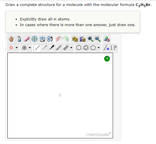 Draw a complete structure for a molecule with the molecular formula C2H5Br.
• Explicitly draw all H atoms.
• In cases where there is more than one answer, just draw one.
In [F
ChemDoodle
