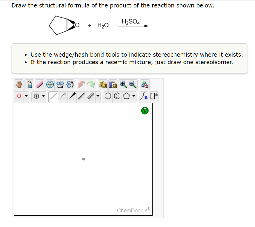 Draw the structural formula of the product of the reaction shown below.
H₂SO4
O
+ H₂O
• Use the wedge/hash bond tools to indicate stereochemistry where it exists.
• If the reaction produces a racemic mixture, just draw one stereoisomer.
*4
Sn [F
?
ChemDoodle