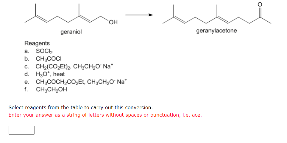 geraniol
OH
Reagents
a. SOCI₂
b. CH3COCI
C. CH₂(CO₂Et)2, CH3CH₂O* Na*
d. H3O*, heat
e. CH3COCH₂CO₂Et, CH3CH₂O Na*
f.
CH3CH₂OH
geranylacetone
Select reagents from the table to carry out this conversion.
Enter your answer as a string of letters without spaces or punctuation, i.e. ace.