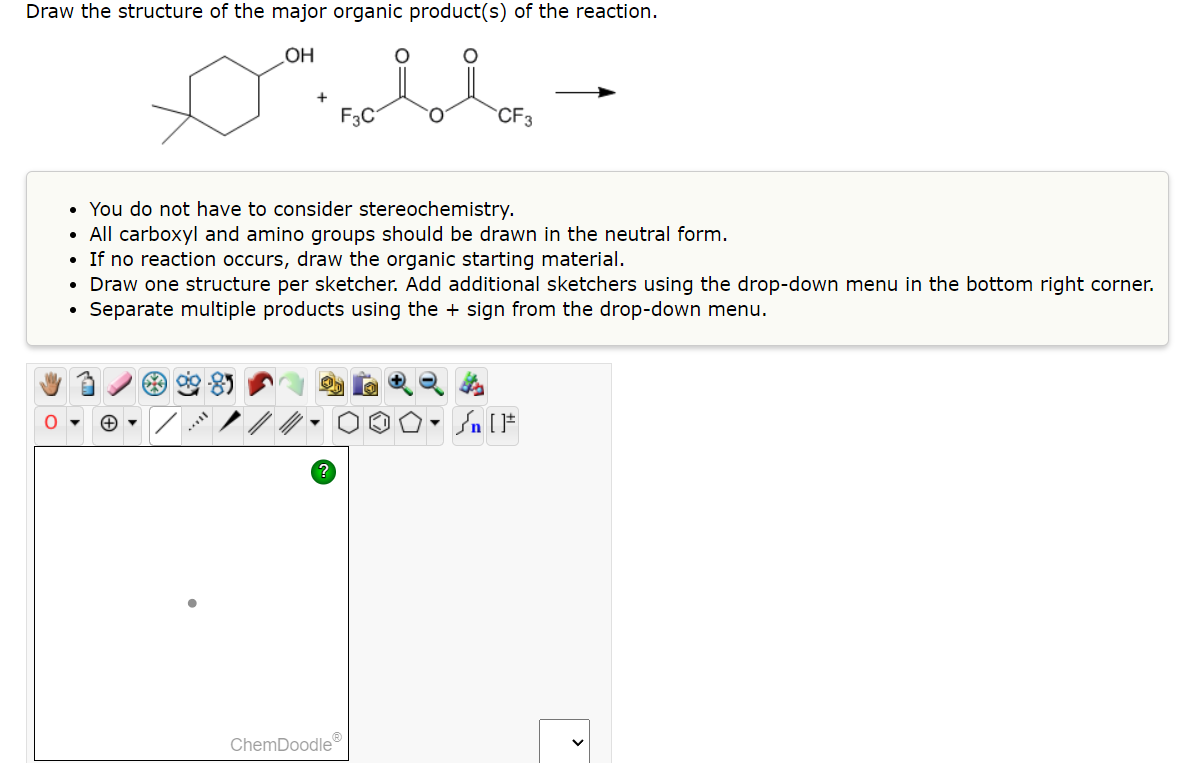 Draw the structure of the major organic product(s) of the reaction.
OH
O
+
F3C
CF3
• You do not have to consider stereochemistry.
• All carboxyl and amino groups should be drawn in the neutral form.
• If no reaction occurs, draw the organic starting material.
• Draw one structure per sketcher. Add additional sketchers using the drop-down menu in the bottom right corner.
Separate multiple products using the + sign from the drop-down menu.
ChemDoodleⓇ