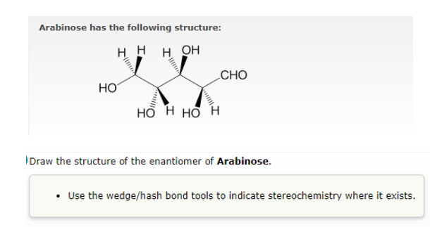 Arabinose has the following structure:
H H H OH
CHO
HO
но н но н
Draw the structure of the enantiomer of Arabinose.
Use the wedge/hash bond tools to indicate stereochemistry where it exists.
