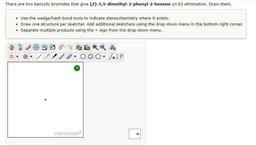 There are two benzylic bromides that give (Z)-3,5-dimethyl-2-phenyl-2-hexene on E2 elimination. Draw them.
• Use the wedge/hash bond tools to indicate stereochemistry where it exists.
• Draw one structure per sketcher. Add additional sketchers using the drop-down menu in the bottom right corner.
Separate multiple products using the + sign from the drop-down menu.
ChemDoodle
>
