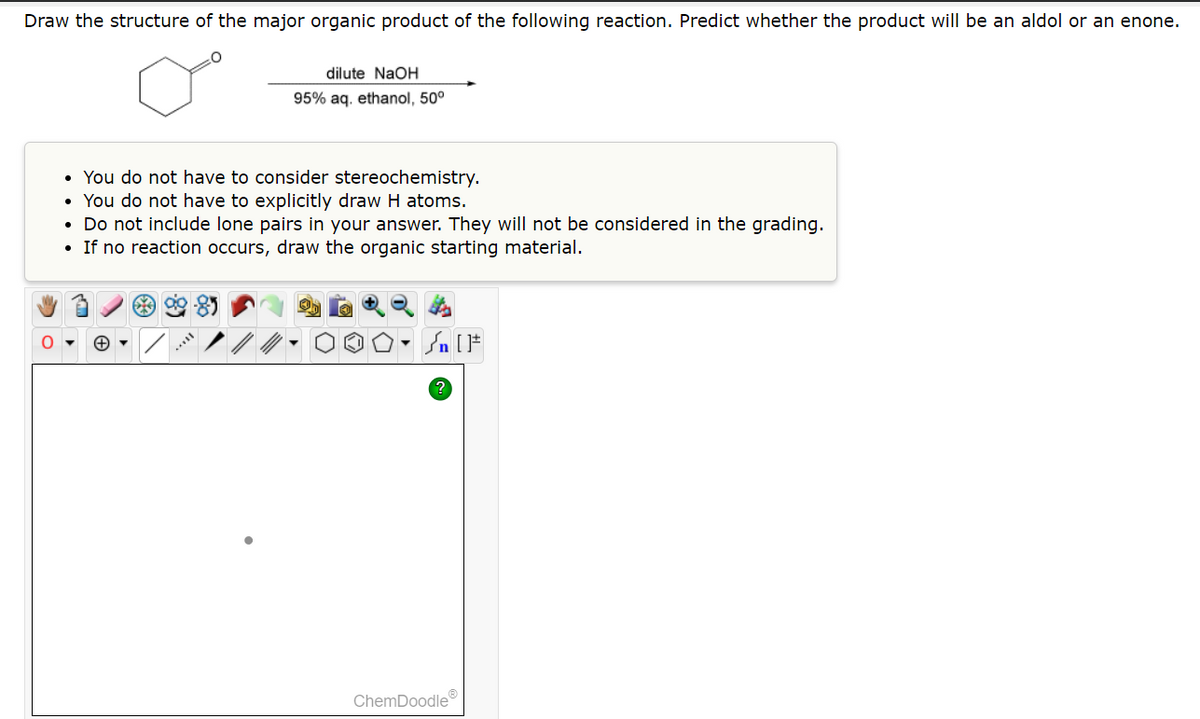 Draw the structure of the major organic product of the following reaction. Predict whether the product will be an aldol or an enone.
O
dilute NaOH
95% aq. ethanol, 50⁰
• You do not have to consider stereochemistry.
• You do not have to explicitly draw H atoms.
• Do not include lone pairs in your answer. They will not be considered in the grading.
• If no reaction occurs, draw the organic starting material.
594
* []
ChemDoodle