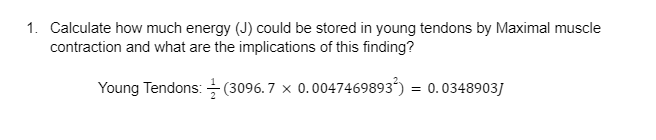 1. Calculate how much energy (J) could be stored in young tendons by Maximal muscle
contraction and what are the implications of this finding?
Young Tendons:
(3096.7 × 0.0047469893²) = 0.0348903J