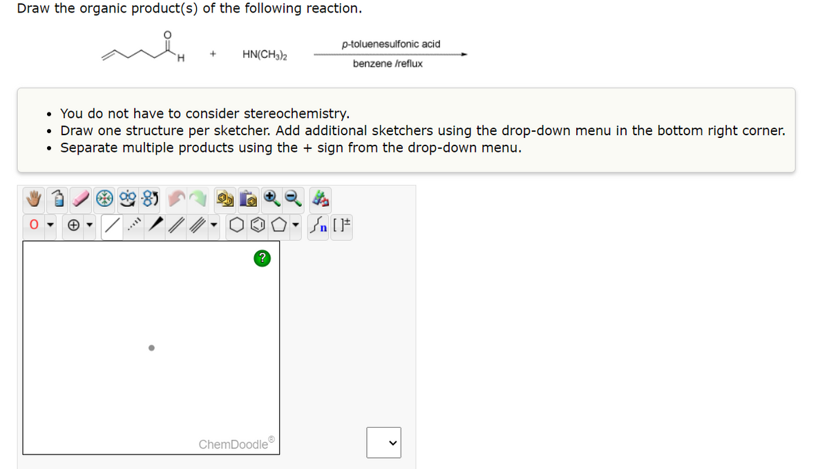 Draw the organic product(s) of the following reaction.
0
HN(CH3)2
99-85
• You do not have to consider stereochemistry.
• Draw one structure per sketcher. Add additional sketchers using the drop-down menu in the bottom right corner.
• Separate multiple products using the + sign from the drop-down menu.
?
p-toluenesulfonic acid
benzene /reflux
ChemDoodleⓇ
Sn [F