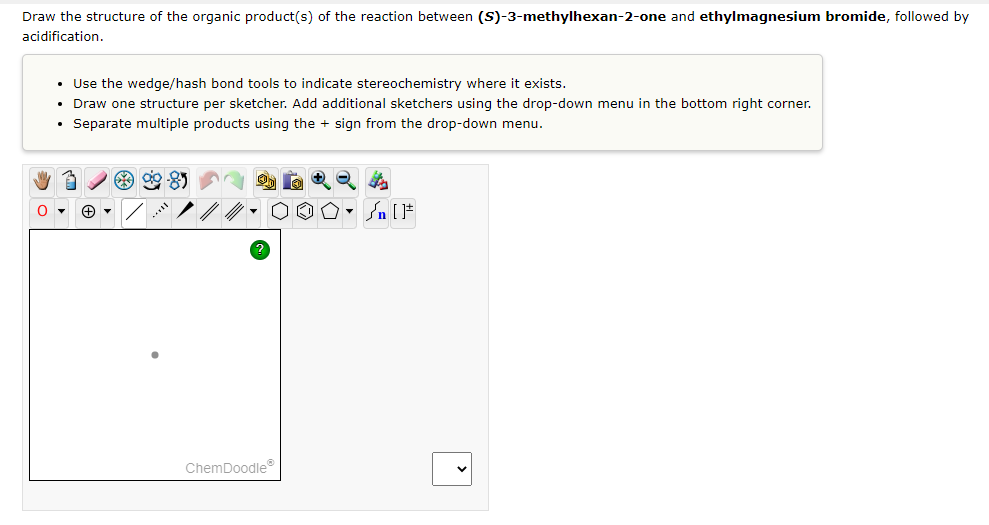 Draw the structure of the organic product(s) of the reaction between (S)-3-methylhexan-2-one and ethylmagnesium bromide, followed by
acidification.
• Use the wedge/hash bond tools to indicate stereochemistry where it exists.
• Draw one structure per sketcher. Add additional sketchers using the drop-down menu in the bottom right corner.
• Separate multiple products using the sign from the drop-down menu.
My 3
32 00-05
OO° []
+▾
ChemDoodleⓇ