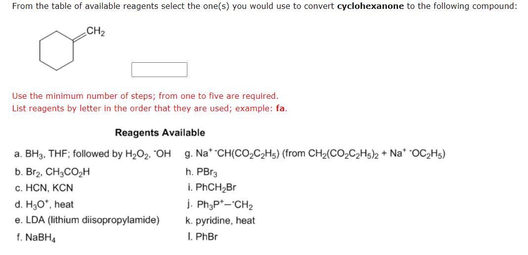 From the table of available reagents select the one(s) you would use to convert cyclohexanone to the following compound:
CH₂
Use the minimum number of steps; from one to five are required.
List reagents by letter in the order that they are used; example: fa.
Reagents Available
a. BH3, THF; followed by H₂O2, OH g. Na* -CH(CO₂C₂H5) (from CH₂(CO₂C2H5)2 + Na* -OC₂H5)
h. PBr3
i. PhCH₂Br
b. Br₂, CH3CO₂H
c. HCN, KCN
d. H3O*, heat
e. LDA (lithium diisopropylamide)
f. NaBH4
j. Ph3P+-CH₂
k. pyridine, heat
I. PhBr