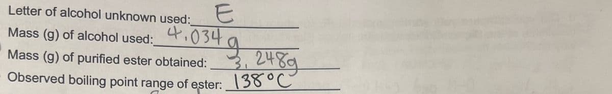 E
Letter of alcohol unknown used:
Mass (g) of alcohol used:_
g
3, 248g
Mass (g) of purified ester obtained:
Observed boiling point range of ester: 138 °C
4.034