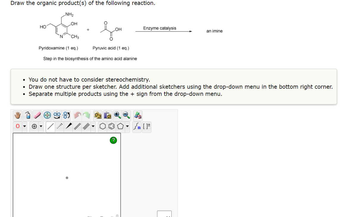 Draw the organic product(s) of the following reaction.
NH₂
O
НО
OH
ܗܕܐ
OH
'N CH3
Pyridoxamine (1 eq.)
Pyruvic acid (1 eq.)
Step in the biosynthesis of the amino acid alanine
Enzyme catalysis
an imine
• You do not have to consider stereochemistry.
• Draw one structure per sketcher. Add additional sketchers using the drop-down menu in the bottom right corner.
Separate multiple products using the + sign from the drop-down menu.
Sn [F