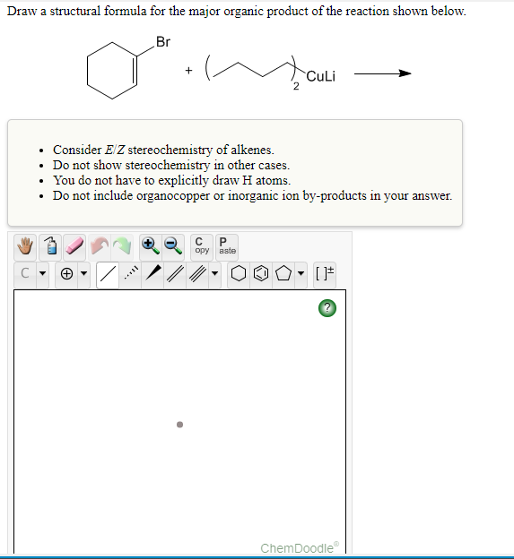 Draw a structural formula for the major organic product of the reaction shown below.
Br
CuLi
• Consider E/Z stereochemistry of alkenes.
• Do not show stereochemistry in other cases.
• You do not have to explicitly draw H atoms.
• Do not include organocopper or inorganic ion by-products in your answer.
opy aste
ChemDoodle
