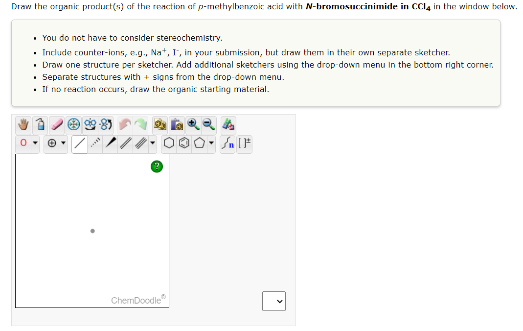 Draw the organic product(s) of the reaction of p-methylbenzoic acid with N-bromosuccinimide in CCl4 in the window below.
• You do not have to consider stereochemistry.
• Include counter-ions, e.g., Na+, I, in your submission, but draw them in their own separate sketcher.
• Draw one structure per sketcher. Add additional sketchers using the drop-down menu in the bottom right corner.
Separate structures with + signs from the drop-down menu.
If no reaction occurs, draw the organic starting material.
.
9-85
ChemDoodleⓇ