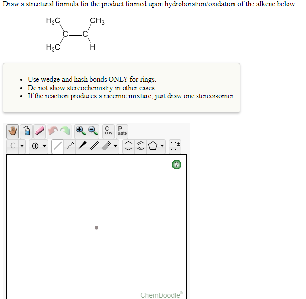 Draw a structural formula for the product formed upon hydroboration/oxidation of the alkene below.
H3C
CH3
H3C
H
• Use wedge and hash bonds ONLY for rings.
• Do not show stereochemistry in other cases.
• If the reaction produces a racemic mixture, just draw one stereoisomer.
opy aste
ChemDoodle
