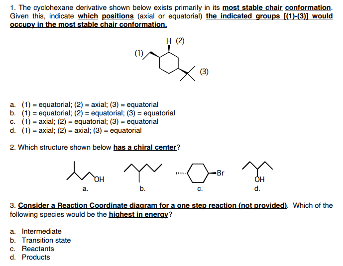 1. The cyclohexane derivative shown below exists primarily in its most stable chair conformation.
Given this, indicate which positions (axial or equatorial) the indicated groups [(1)-(3)] would
occupy in the most stable chair conformation.
н (2)
(3)
a. (1) = equatorial; (2) = axial; (3) = equatorial
b. (1) = equatorial; (2) = equatorial; (3) = equatorial
c. (1) = axial; (2) = equatorial; (3) = equatorial
d. (1) = axial; (2) = axial; (3) = equatorial
%3D
%3D
%3D
2. Which structure shown below has a chiral center?
-Br
HO
OH
a.
b.
с.
d.
3. Consider a Reaction Coordinate diagram for a one step reaction (not provided). Which of the
following species would be the highest in energy?
a. Intermediate
b. Transition state
c. Reactants
d. Products
