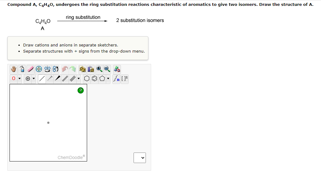 Compound A, C4H40, undergoes the ring substitution reactions characteristic of aromatics to give two isomers. Draw the structure of A.
ring substitution
2 substitution isomers
A
Draw cations and anions in separate sketchers.
• Separate structures with + signs from the drop-down menu.
ChemDoodle
