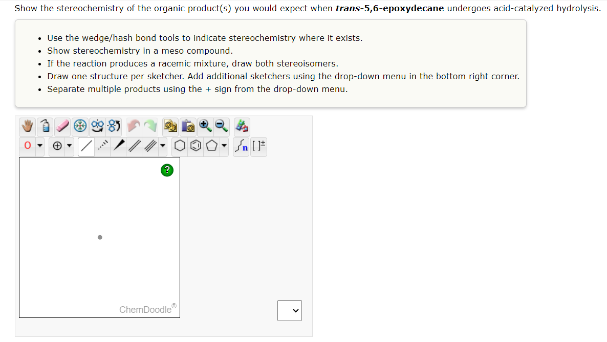 Show the stereochemistry of the organic product(s) you would expect when trans-5,6-epoxydecane undergoes acid-catalyzed hydrolysis.
O
• Use the wedge/hash bond tools to indicate stereochemistry where it exists.
• Show stereochemistry in a meso compound.
If the reaction produces a racemic mixture, draw both stereoisomers.
• Draw one structure per sketcher. Add additional sketchers using the drop-down menu in the bottom right corner.
Separate multiple products using the + sign from the drop-down menu.
.
?
ChemDoodleⓇ
▼
Jn [F