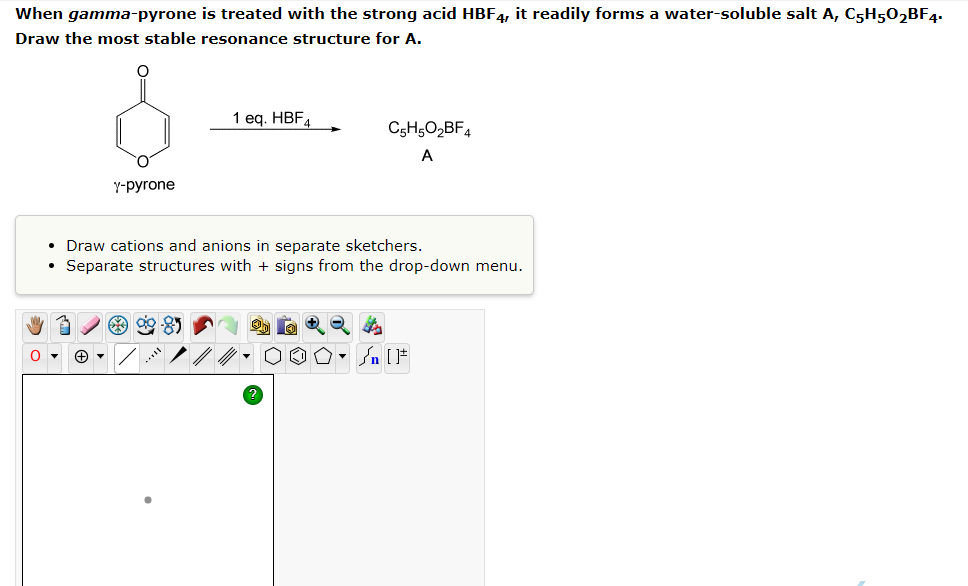 When gamma-pyrone is treated with the strong acid HBF4, it readily forms a water-soluble salt A, C5H5O2BF4.
Draw the most stable resonance structure for A.
1 eq. HBF4
C5H5O₂BF4
A
Y-pyrone
• Draw cations and anions in separate sketchers.
• Separate structures with + signs from the drop-down menu.
Sn [F