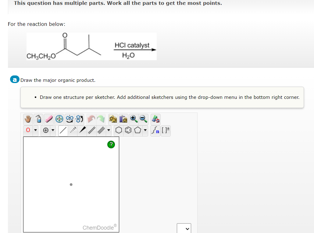 This question has multiple parts. Work all the parts to get the most points.
For the reaction below:
CH3CH₂O
a Draw the major organic product.
O
HCI catalyst
H₂O
• Draw one structure per sketcher. Add additional sketchers using the drop-down menu in the bottom right corner.
ChemDoodleⓇ
Þ