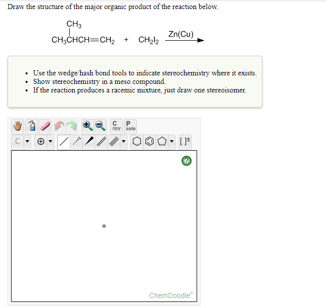 Draw the structure of the major organic product of the reaction below.
CH3
Zn(Cu)
CH3CHCH=CH2 +
CH212
Use the wedge/hash bond tools to indicate stereochemistry where it exists.
Show stereochemistry in a meso compound.
• If the reaction produces a racemic mixture, just draw one stereoisomer.
opy
aste
ChemDoodle
