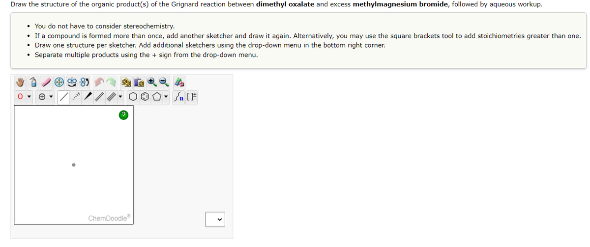 Draw the structure of the organic product(s) of the Grignard reaction between dimethyl oxalate and excess methylmagnesium bromide, followed by aqueous workup.
• You do not have to consider stereochemistry.
• If a compound is formed more than once, add another sketcher and draw it again. Alternatively, you may use the square brackets tool to add stoichiometries greater than one.
Draw one structure per sketcher. Add additional sketchers using the drop-down menu in the bottom right corner.
Separate multiple products using the + sign from the drop-down menu.
●
ChemDoodleⓇ