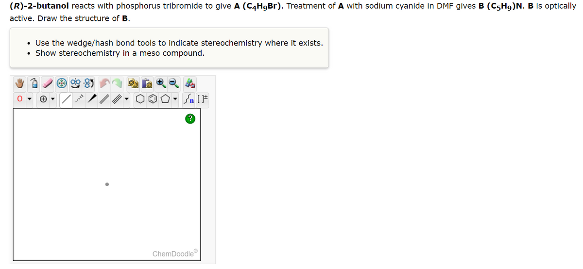 (R)-2-butanol reacts with phosphorus tribromide to give A (C4H9Br). Treatment of A with sodium cyanide in DMF gives B (C5H9)N. B is optically
active. Draw the structure of B.
• Use the wedge/hash bond tools to indicate stereochemistry where it exists.
Show stereochemistry in a meso compound.
Sn [F
?
ChemDoodleⓇ