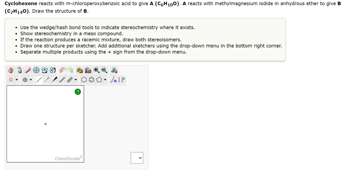 Cyclohexene reacts with m-chloroperoxybenzoic acid to give A (C6H100). A reacts with methylmagnesium iodide in anhydrous ether to give B
(C7H₁40). Draw the structure of B.
O
• Use the wedge/hash bond tools to indicate stereochemistry where it exists.
Show stereochemistry in a meso compound.
If the reaction produces a racemic mixture, draw both stereoisomers.
●
• Draw one structure per sketcher. Add additional sketchers using the drop-down menu in the bottom right corner.
Separate multiple products using the + sign from the drop-down menu.
?
ChemDoodleⓇ
Sn [F