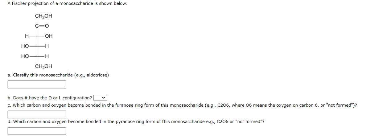 A Fischer projection of a monosaccharide is shown below:
CH₂OH
C=O
H
НО
HO
-OH
H
H
CH₂OH
a. Classify this monosaccharide (e.g., aldotriose)
b. Does it have the D or L configuration?
c. Which carbon and oxygen become bonded in the furanose ring form of this monosaccharide (e.g., C206, where 06 means the oxygen on carbon 6, or "not formed")?
d. Which carbon and oxygen become bonded in the pyranose ring form of this monosaccharide e.g., C206 or "not formed"?