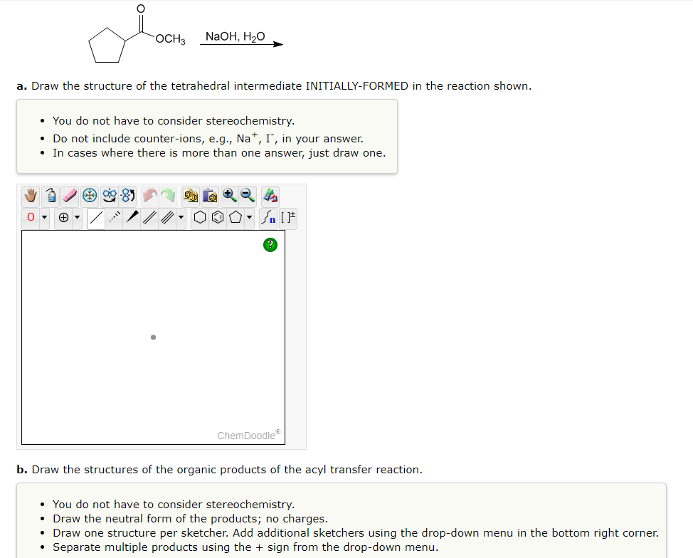 OCH3 NaOH, H₂O
a. Draw the structure of the tetrahedral intermediate INITIALLY-FORMED in the reaction shown.
• You do not have to consider stereochemistry.
Do not include counter-ions, e.g., Na+, I, in your answer.
• In cases where there is more than one answer, just draw one.
ag
ChemDoodleⓇ
b. Draw the structures of the organic products of the acyl transfer reaction.
• You do not have to consider stereochemistry.
• Draw the neutral form of the products; no charges.
• Draw one structure per sketcher. Add additional sketchers using the drop-down menu in the bottom right corner.
• Separate multiple products using the + sign from the drop-down menu.