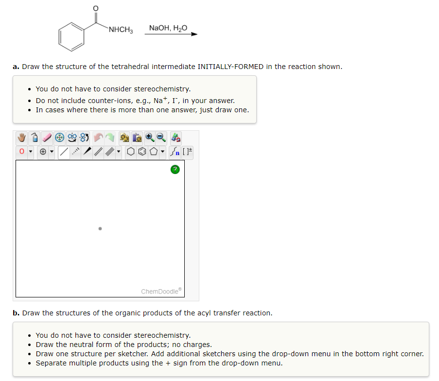 NHCH3 NaOH, H₂O
a. Draw the structure of the tetrahedral intermediate INITIALLY-FORMED in the reaction shown.
You do not have to consider stereochemistry.
• Do not include counter-ions, e.g., Na+, I, in your answer.
• In cases where there is more than one answer, just draw one.
**ELL
ChemDoodleⓇ
b. Draw the structures of the organic products of the acyl transfer reaction.
You do not have to consider stereochemistry.
• Draw the neutral form of the products; no charges.
• Draw one structure per sketcher. Add additional sketchers using the drop-down menu in the bottom right corner.
• Separate multiple products using the + sign from the drop-down menu.