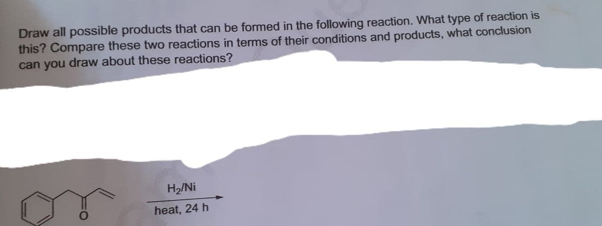 Draw all possible products that can be formed in the following reaction. What type of reaction is
this? Compare these two reactions in terms of their conditions and products, what conclusion
can you draw about these reactions?
H2/Ni
heat, 24 h
