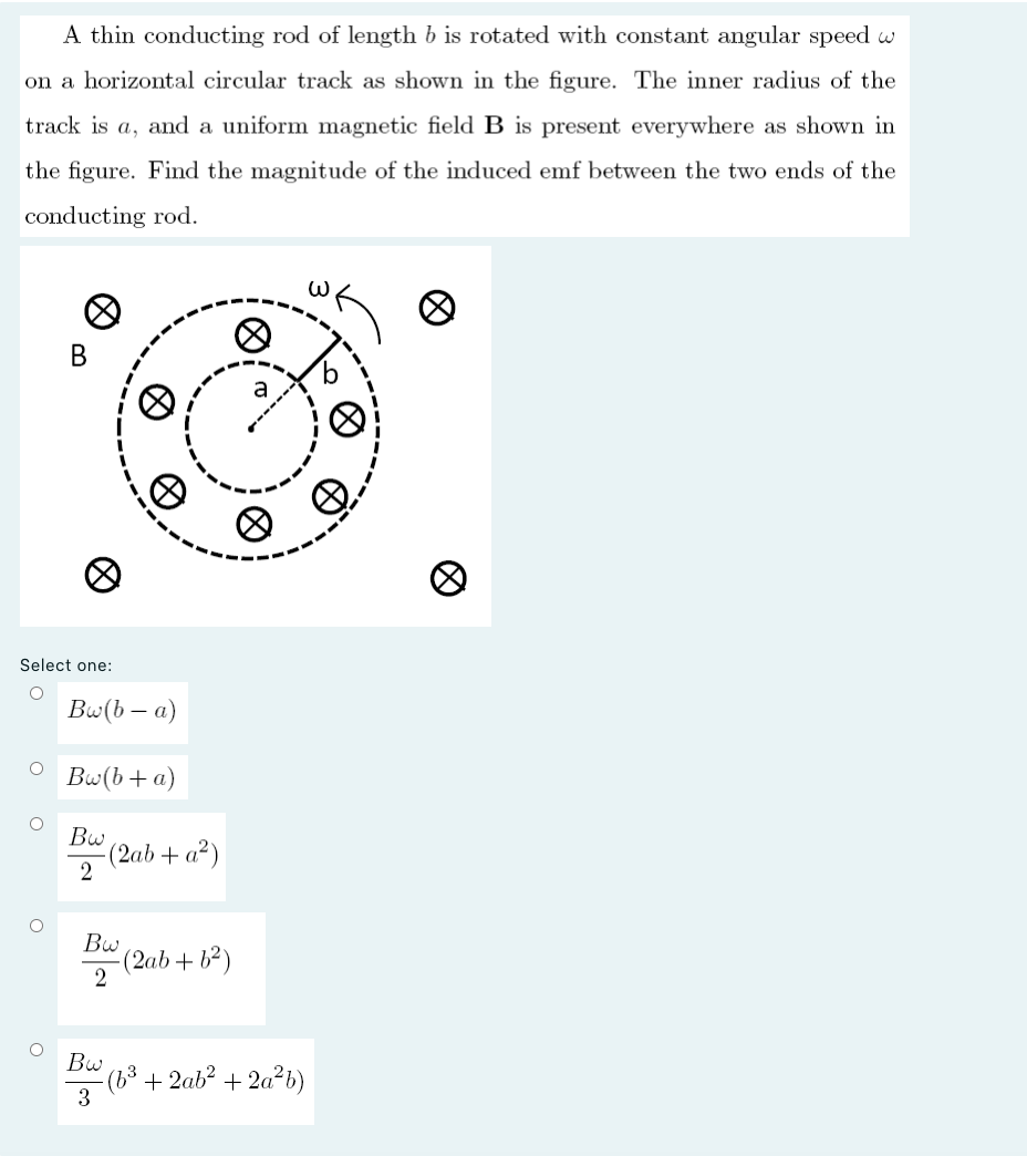 A thin conducting rod of length b is rotated with constant angular speed w
on a horizontal circular track as shown in the figure. The inner radius of the
track is a, and a uniform magnetic field B is present everywhere as shown in
the figure. Find the magnitude of the induced emf between the two ends of the
conducting rod.
В
a
Select one:
Bw(b – a)
Bw(b+a)
Bw
(2ab + a²)
Bw
(2ab+ b²)
2
Bw
°(6³+2ab² + 2a²b)
3
