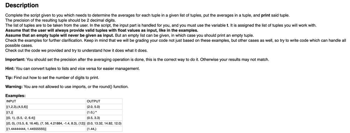 Description
Complete the script given to you which needs to determine the averages for each tuple in a given list of tuples, put the averages in a tuple, and print said tuple.
The precision of the resulting tuple should be 2 decimal digits.
The list of tuples are to be taken from the user. In the script, the input part is handled for you, and you must use the variable t. It is assigned the list of tuples you will work with.
Assume that the user will always provide valid tuples with float values as input, like in the examples.
Assume that an empty tuple will never be given as input. But an empty list can be given, in which case you should print an empty tuple.
Check the examples for further clarification. Keep in mind that we will be grading your code not just based on these examples, but other cases as well, so try to write code which can handle all
possible cases.
Check out the code we provided and try to understand how it does what it does.
Important: You should set the precision after the averaging operation is done, this is the correct way to do it. Otherwise your results may not match.
Hint: You can convert tuples to lists and vice versa for easier management.
Tip: Find out how to set the number of digits to print.
Warning: You are not allowed to use imports, or the round() function.
Examples:
INPUT
OUTPUT
[(1,2,3),(4,5,6)]
(2.0, 5.0)
[(1,)]
(1.0,) *
[(0, 1), (5.5, -2, 6.4)]
[(О, 0), (15.5, 8, 16.46), (7, 56, 4.21884, -1.4, 8.3), (12)] (0.0, 13.32, 14.82, 12.0)
(0.5, 3.3)
[(1.44444444, 1.44555555)]
|(1.44,)
