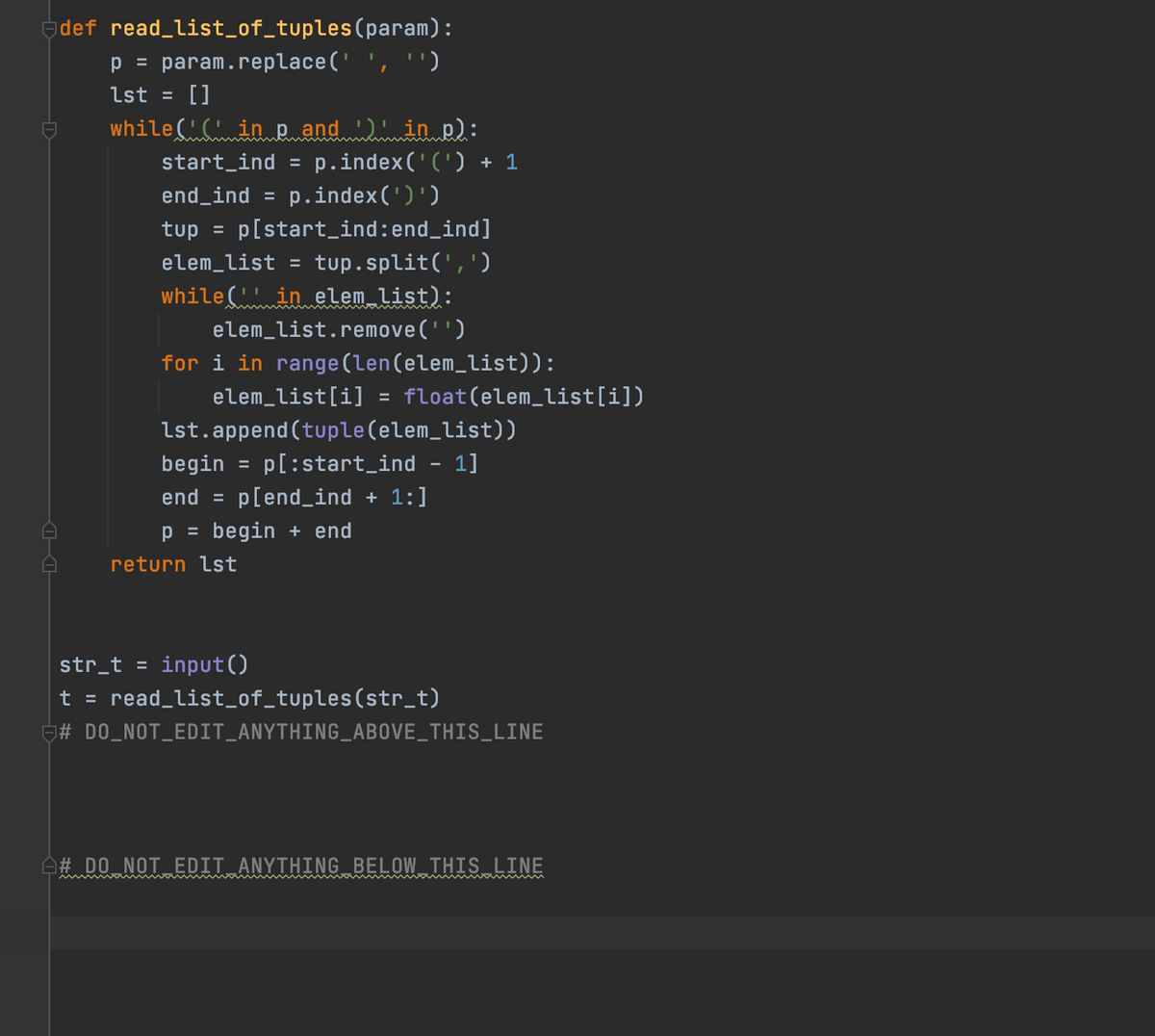 def read_list_of_tuples(param):
p = param.replace(' ', '')
lst =
[]
while( CinRand in p):
p.index('(') + 1
start_ind
%3D
end_ind
p.index(')')
tup =
p[start_ind:end_ind]
elem_list
tup.split(',')
%3D
while( in elem list):
elem_list.remove('')
for i in range(len(elem_list)):
elem_list[i] = float(elem_list[i])
lst.append (tuple(elem_list))
p[:start_ind
begin
1]
end =
p[end_ind + 1:]
p =
begin + end
return lst
str_t =
input()
t =
read_list_of_tuples(str_t)
# DO_NOT_EDIT_ANYTHING_ABOVE_THIS_LINE
A# DO NOT EDIT ANYTHING BELOW THIS LINE
