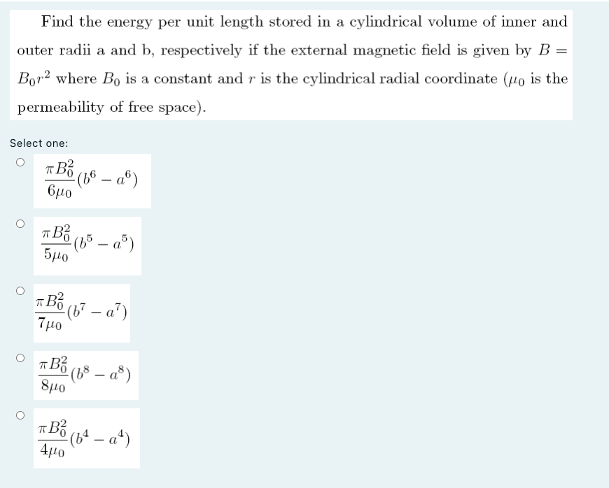 Find the energy per unit length stored in a cylindrical volume of inner and
outer radii a and b, respectively if the external magnetic field is given by B =
Bor2 where Bo is a constant and r is the cylindrical radial coordinate (to is the
permeability of free space).
Select one:
A Bố (16 – a°)
– a®)
6μο
TBố (15 – a°)
5µ0
° (b² – a")
7μο
TBố (18 – a®)
8μο
TBổ ( – a*)
-
4µo
