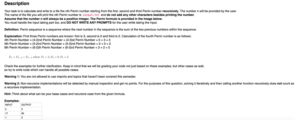 Description
Your task is to calculate and write to a file the nth Perrin number starting from the first, second and third Perrin number recursively. The number n will be provided by the user.
The name of the file you will print the nth Perrin number is output.txt and do not add any other characters besides printing the number.
Assume that the number n will always be a positive integer. The Perrin formula is provided in the image below.
You must handle the input taking part too, and DO NOT WRITE ANY PROMPTS for the user while taking the input.
Definition: Perrin sequence is a sequence where the next number in the sequence is the sum of the two previous numbers within the sequence.
Explanation: First three Perrin numbers are known: first is 3, second is 0 and third is 2. Calculation of the fourth Perrin number is as follows:
4th Perrin Number = (4-2)nd Perrin Number + (4-3)st Perrin Number = 0 + 3 = 3
5th Perrin Number = (5-2)rd Perrin Number + (5-3)nd Perrin Number = 2 + 0 = 2
6th Perrin Number = (6-2)th Perrin Number + (6-3)rd Perrin Number = 3 + 2 = 5
%3D
%3D
Pn = Pn-2+ Pn-3 where P = 3, P2 = 0, P3 = 2
%3D
Check the examples for further clarification. Keep in mind that we will be grading your code not just based on these examples, but other cases as well,
so try to write code which can handle all possible cases.
Warning 1: You are not allowed to use imports and topics that haven't been covered this semester.
Warning 2: Non-recursive implementations will be detected by manual inspection and get no points. For the purposes of this question, solving it iteratively and then calling another function recursively does not count as
a recursive implementation.
Hint: Think about what can be your base cases and recursive case from the given formula.
Examples:
INPUT
OUTPUT
5
17
90
1
