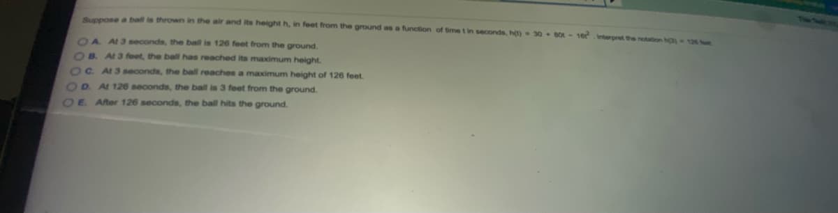 Suppose a ball is thrown in the air and its height h, in feet from the ground as a function of time t in seconds, h(t)
30 + B0 - 16Interpret the notation hC 126 t
OA A3 seconds, the ball is 126 feet from the ground.
OB. At3 feet, the ball has reached its maximum height.
OC. At3seconds, the ball reaches a maximum height of 126 feet.
OR AL 126 seconds, the ball is 3 feet from the ground.
OE After 126 seconds, the ball hits the ground.
