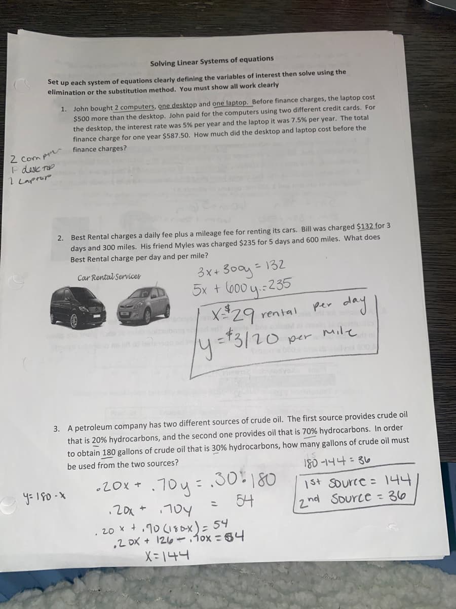 Solving Linear Systems of equations
Set up each system of equations clearly defining the variables of interest then solve using the
elimination or the substitution method. You must show
work clearly
1. John bought 2 computers, one desktop and one laptop. Before finance charges, the laptop cost
$500 more than the desktop. John paid for the computers using two different credit cards. For
the desktop, the interest rate was 5% per year and the laptop it was 7.5% per year. The total
finance charge for one year $587.50. How much did the desktop and laptop cost before the
2 Com pr
E desc Top
I Laprop
finance charges?
Best Rental charges a daily fee plus a mileage fee for renting its cars. Bill was charged $132 for 3
days and 300 miles. His friend Myles was charged $235 for 5 days and 600 miles. What does
Best Rental charge per day and per mile?
2.
- 132
3x+ 300y=
5x + (600 y.:235
Car Rental Services
day
per
rental
ly=t3/20
per Mile
3. A petroleum company has two different sources of crude oil. The first source provides crude oil
that is 20% hydrocarbons, and the second one provides oil that is 70% hydrocarbons. In order
to obtain 180 gallons of crude oil that is 30% hydrocarbons, how many gallons of crude oil must
be used from the two sources?
180-1니나: 3o
.70y=.30:180
54
•20x +
1st source = 144
2nd Source - 36
.20x * 10Y
. 20 x +,10 (18ox)= 54
,2 DX + 126.fox =54
X = 144
