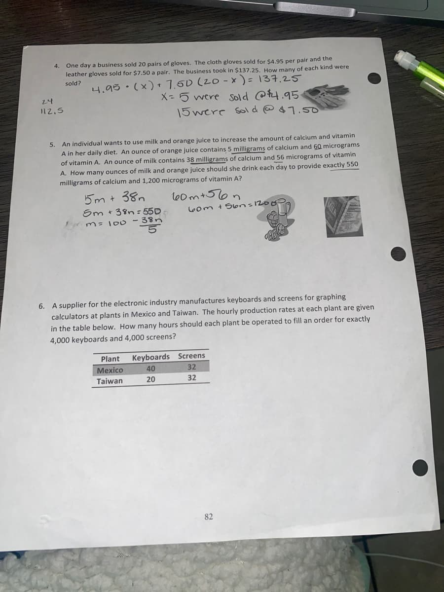 One day a business sold 20 pairs of gloves. The cloth gloves sold for $4.95 per pair and the
leather gloves sold for $7.50 a pair. The business took in $137.25. How many of each kind were
4.
4.95. (x) + 7.50 (20 - x ) = 137,25
X= 5 were sold @P4.95
15were sold @ $ 7.5o
sold?
24
112,5
An individual wants to use milk and orange juice to increase the amount of calcium and vitamin
A in her daily diet. An ounce of orange juice contains 5 milligrams of calcium and 60 micrograms
5.
of vitamin A. An ounce of milk contains 38 milligrams of calcium and 56 micrograms of vitamin
A. How many ounces of milk and orange juice should she drink each day to provide exactly 550
milligrams of calcium and 1,200 micrograms of vitamin A?
5m + 38n
l00m+56n
Sm +38n: 550
38n
60m +Son=1200
m= lo0
6. A supplier for the electronic industry manufactures keyboards and screens for graphing
calculators at plants in Mexico and Taiwan. The hourly production rates at each plant are given
in the table below. How many hours should each plant be operated to fill an order for exactly
4,000 keyboards and 4,000 screens?
Plant
Keyboards Screens
Mexico
40
32
Taiwan
20
32
82
