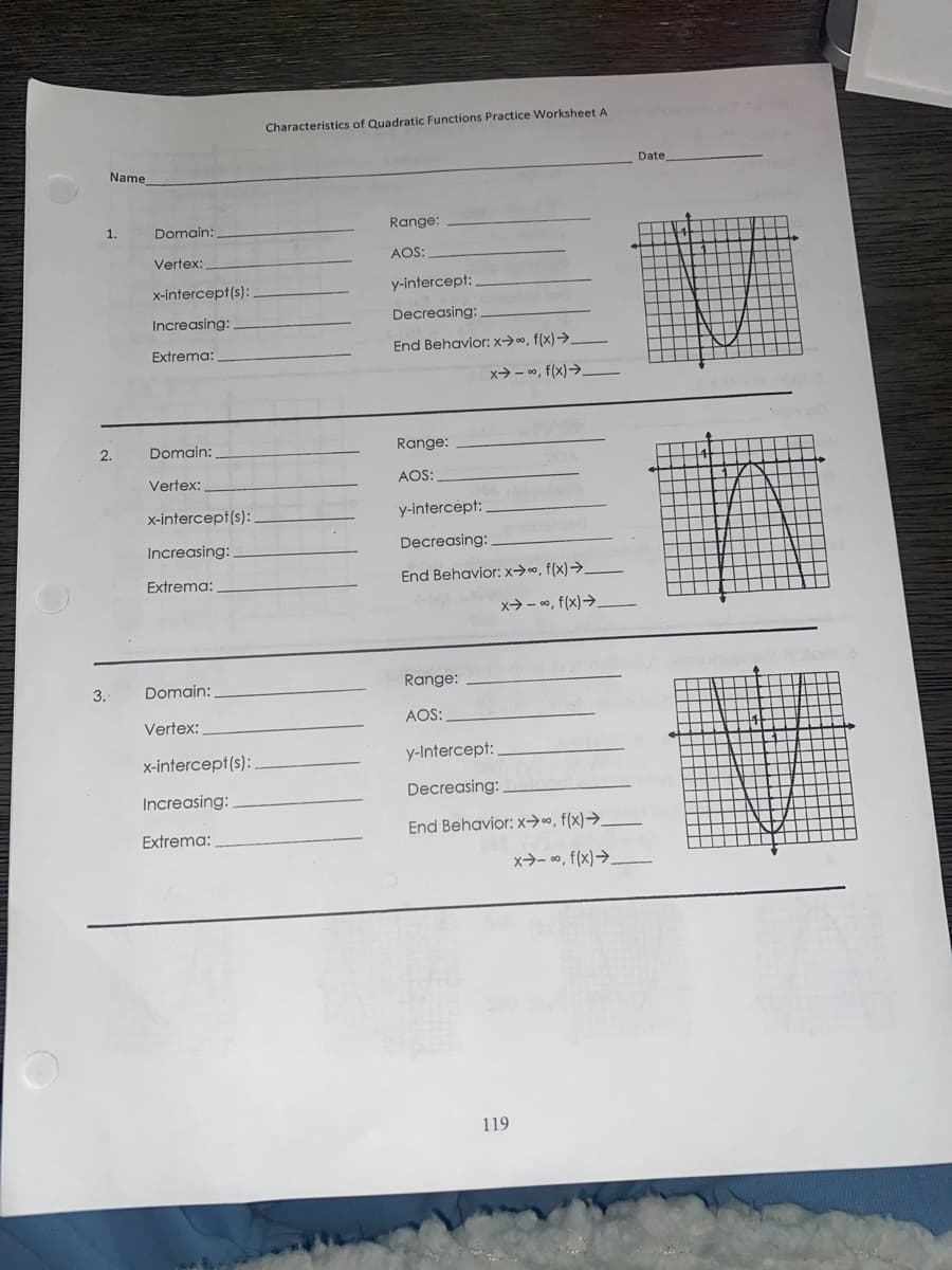 Characteristics of Quadratic Functions Practice Worksheet A
Date
Name
1.
Domain:
Range:
Vertex:
AOS:
x-intercept(s):
y-intercept:
Increasing:
Decreasing:
Extrema:
End Behavior:x→o, f(x)→.
x> - o, f(x)→.
2.
Domain:
Range:
Vertex:
AOS:
x-intercept(s):
y-intercept:
Increasing:
Decreasing:
Extrema:
End Behavior: x→», f(x)→.
x→ - 0, f(x)→_
3.
Domain:
Range:
Vertex:
AOS:
x-intercept(s):
y-Intercept:
Increasing:
Decreasing:
End Behavior: x→», f(x)→.
Extrema:
x→- ∞, f(x)→.
119
