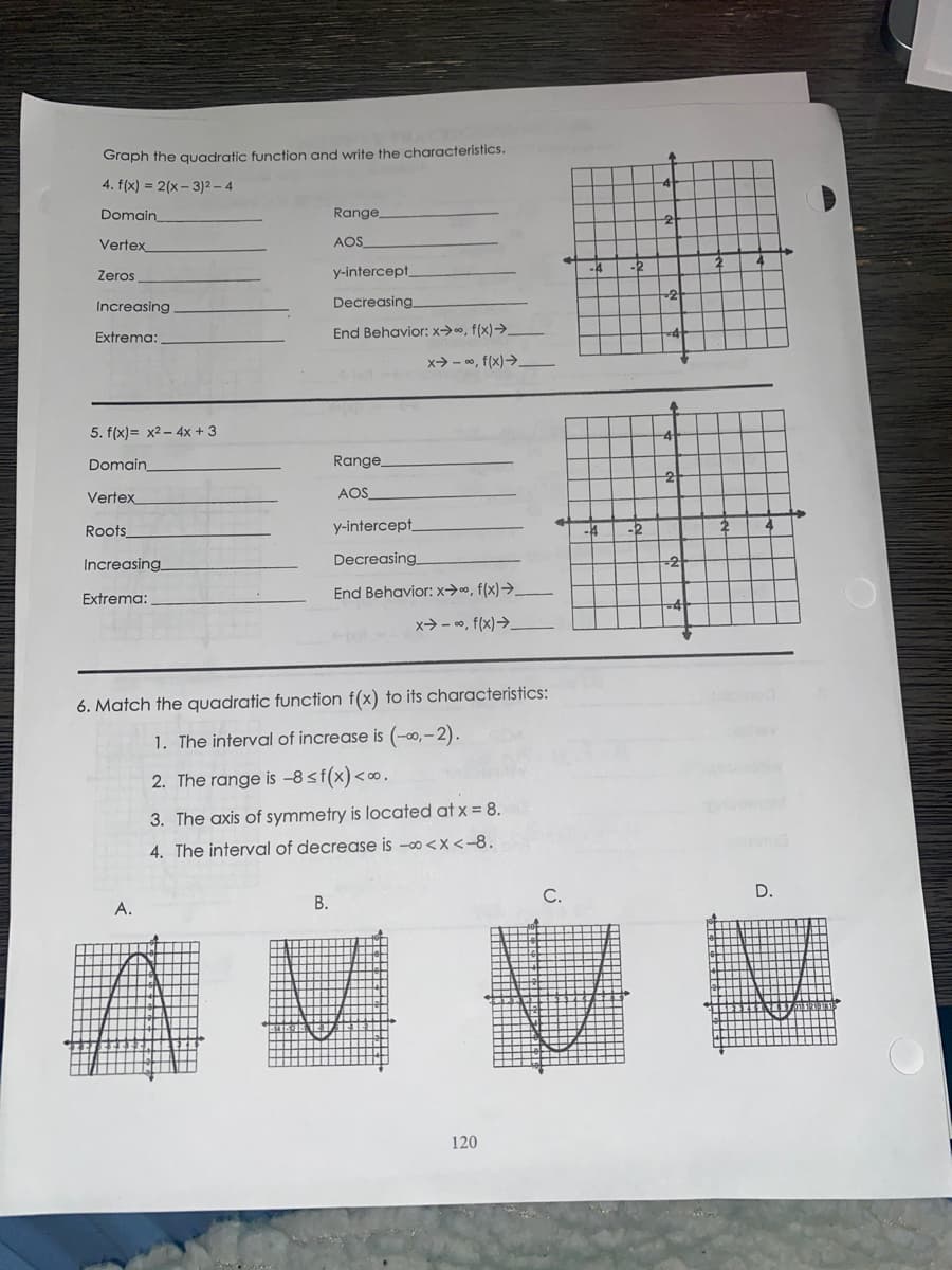 Graph the quadratic function and write the characteristics.
4. f(x) = 2(x - 3)2 – 4
Domain
Range
Vertex
AOS_
Zeros
y-intercept
Increasing
Decreasing
Extrema:
End Behavior: x->0, f(x)→.
x> - 0, f(x)>
5. f(x)= x2 – 4x + 3
Domain
Range
Vertex
AOS
Roots
y-intercept,
Increasing
Decreasing
End Behavior:x→0, f(x)→.
Extrema:
x> - 0, f(x)>.
6. Match the quadratic function f(x) to its characteristics:
1. The interval of increase is (-0,–2).
2. The range is –8<f(x)<∞.
3. The axis of symmetry is located at x = 8.
4. The interval of decrease is -o <x<-8.
D.
A.
В.
120
