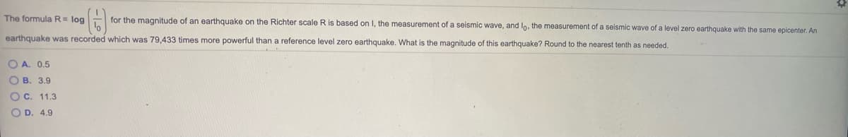 The formula R= log
for the magnitude of an earthquake on the Richter scale R is based on I, the measurement of a seismic wave, and In, the measurement of a seismic wave of a level zero earthquake with the same epicenter. An
earthquake was recorded which was 79,433 times more powerful than a reference level zero earthquake. What is the magnitude of this earthquake? Round to the nearest tenth as needed.
O A. 0.5
O B. 3.9
O c. 11.3
O D. 4.9
