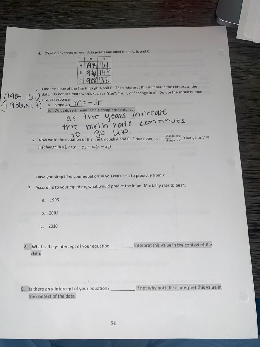 4. Choose any three of your data points and label them A, B, and C.
Y
A 1984 16.1
1986 14.7
c1988132
B
5. Find the slope of the line through A and B. Then interpret this number in the context of the
data. Do not use math words such as "rise", "run", or "change in x". Do use the actual number
(1984. 161)
(1986,14.7)
in your response.
a. Slope AB M=-7
b. What does it mean? Use a complete sentence.
as
the years increase
the birth' vate continues
to
go up.
6. Now write the equation of the line through A and B. Since slope, m =
change in y
change in y =
change in x
m(change in x), or y – y1 = m(x – x1)
Have you simplified your equation so you can use it to predict y from x
7. According to your equation, what would predict the Infant Mortality rate to be in:
а. 1995
b. 2001
C.
2010
8. What is the y-intercept of your equation_
Interpret this value in the context of the
data.
9. Is there an x-intercept of your equation?
If not why not? If so interpret this value in
the context of the data.
54
