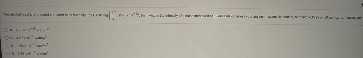 The decibel level L of a sound is related to its intensity I by L= 10 log
- If lo is 10
12
then what is the intensity of a noise measured at 62 decibels? Express your answer in scientific notation, rounding to three significant digits, if necessary.
O A. 6.20 x 10
-10
watt/m?
O B. 4.92 x 1014 watt/m2
OC. 1.58 x 10 -6 watt/m2
O D. 1.58 x 10-5 watt/m?
