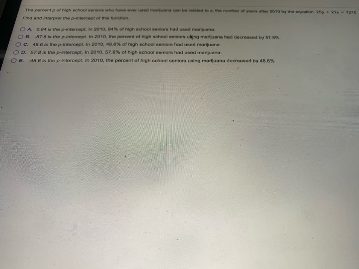 The percent p of high school seniors who have ever used marijuana can be related to x, the number of years after 2010 by the equation 25p + 21x = 1215
Find and interpret the p-intercept of this function.
OA. 0.84 is the p-intercept. In 2010, 84% of high school seniors had used marijuana.
B.
-57.8 is the p-intercept. In 2010, the percent of high school seniors uing marijuana had decreased by 57.8%.
C.
48.6 is the p-intercept. In 2010, 48.6% of high school seniors had used marijuana.
57.8 is the p-intercept. In 2010, 57.8% of high school seniors had used marijuana.
-48.6 is the p-intercept. In 2010, the percent of high school seniors using marijuana decreased by 48.6%
OD.
OE.
0000

