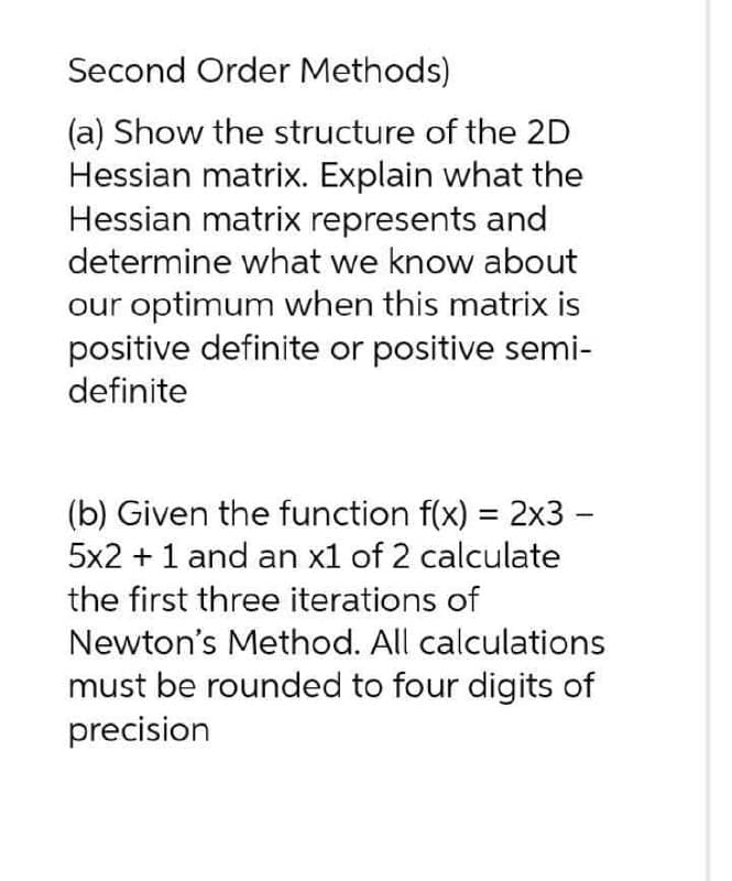 Second Order Methods)
(a) Show the structure of the 2D
Hessian matrix. Explain what the
Hessian matrix represents and
determine what we know about
our optimum when this matrix is
positive definite or positive semi-
definite
(b) Given the function f(x) = 2x3 -
5x2 + 1 and an x1 of 2 calculate
the first three iterations of
Newton's Method. All calculations
must be rounded to four digits of
precision