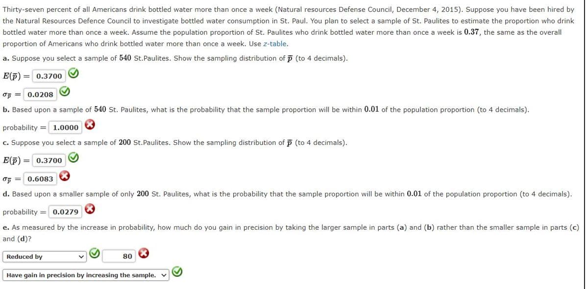 Thirty-seven percent of all Americans drink bottled water more than once a week (Natural resources Defense Council, December 4, 2015). Suppose you have been hired by
the Natural Resources Defence Council to investigate bottled water consumption in St. Paul. You plan to select a sample of St. Paulites to estimate the proportion who drink
bottled water more than once a week. Assume the population proportion of St. Paulites who drink bottled water more than once a week is 0.37, the same as the overall
proportion of Americans who drink bottled water more than once a week. Use z-table.
a. Suppose you select a sample of 540 St.Paulites. Show the sampling distribution of p (to 4 decimals).
E(p)
0.3700
OF = 0.0208
b. Based upon a sample of 540 St. Paulites, what is the probability that the sample proportion will be within 0.01 of the population proportion (to 4 decimals).
probability =
1.0000
c. Suppose you select a sample of 200 St.Paulites. Show the sampling distribution of p (to 4 decimals).
E(p)
0.3700
OF = 0.6083
d. Based upon a smaller sample of only 200 St. Paulites, what is the probability that the sample proportion will be within 0.01 of the population proportion (to 4 decimals).
probability = 0.0279
e. As measured by the increase in probability, how much do you gain in precision by taking the larger sample in parts (a) and (b) rather than the smaller sample in parts (c)
and (d)?
Reduced by
80
Have gain in precision by increasing the sample. v
