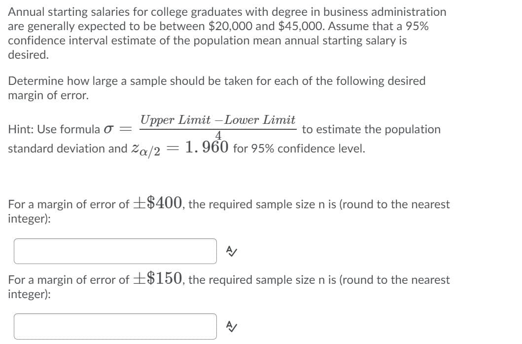 Annual starting salaries for college graduates with degree in business administration
are generally expected to be between $20,000 and $45,000. Assume that a 95%
confidence interval estimate of the population mean annual starting salary is
desired.
Determine how large a sample should be taken for each of the following desired
margin of error.
Upper Limit - Lower Limit
Hint: Use formula o =
to estimate the population
4
1. 960 for 95% confidence level.
standard deviation and
Za/2
For a margin of error of +$400, the required sample size n is (round to the nearest
integer):
For a margin of error of +$150, the required sample size n is (round to the nearest
integer):
