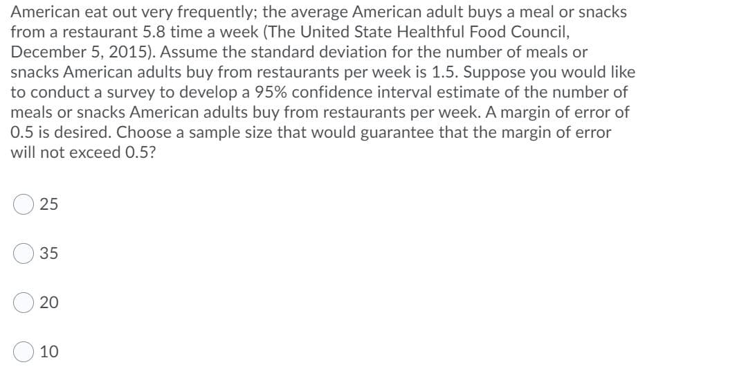 American eat out very frequently; the average American adult buys a meal or snacks
from a restaurant 5.8 time a week (The United State Healthful Food Council,
December 5, 2015). Assume the standard deviation for the number of meals or
snacks American adults buy from restaurants per week is 1.5. Suppose you would like
to conduct a survey to develop a 95% confidence interval estimate of the number of
meals or snacks American adults buy from restaurants per week. A margin of error of
0.5 is desired. Choose a sample size that would guarantee that the margin of error
will not exceed 0.5?
25
35
20
10
