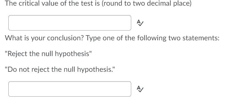 The critical value of the test is (round to two decimal place)
What is your conclusion? Type one of the following two statements:
"Reject the null hypothesis"
"Do not reject the null hypothesis."
