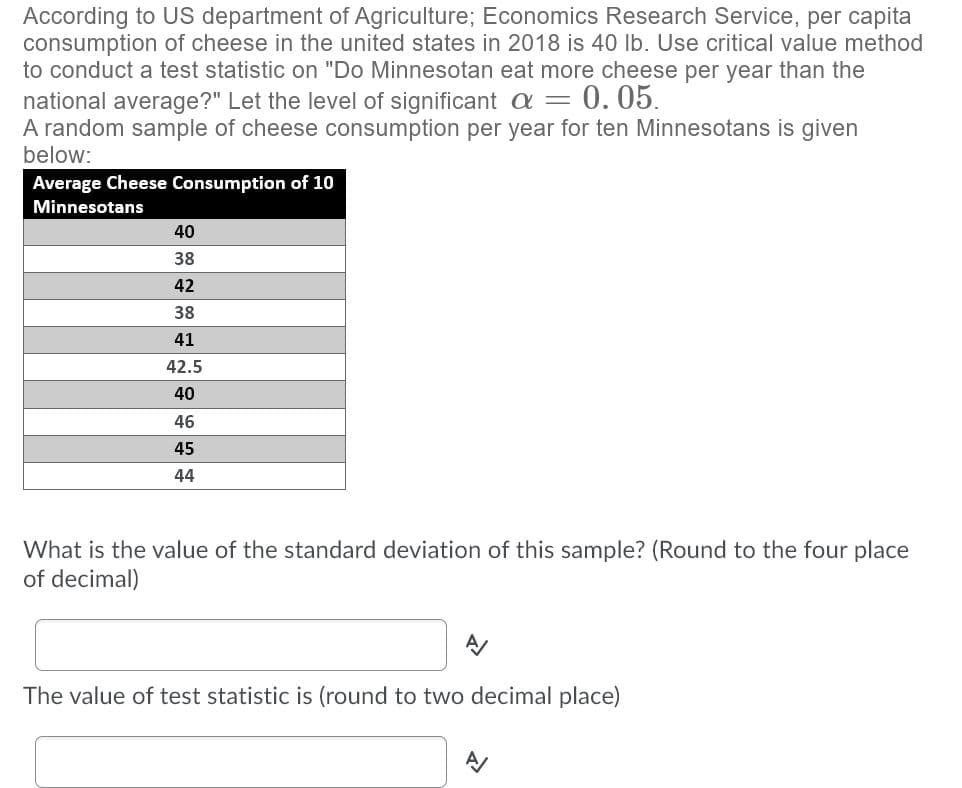 According to US department of Agriculture; Economics Research Service, per capita
consumption of cheese in the united states in 2018 is 40 lb. Use critical value method
to conduct a test statistic on "Do Minnesotan eat more cheese per year than the
national average?" Let the level of significant a =
A random sample of cheese consumption per year for ten Minnesotans is given
0.05.
below:
Average Cheese Consumption of 10
Minnesotans
40
38
42
38
41
42.5
40
46
45
44
What is the value of the standard deviation of this sample? (Round to the four place
of decimal)
The value of test statistic is (round to two decimal place)
